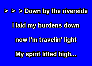 t? r) Down by the riverside
I laid my burdens down

now I'm travelin' light

My spirit lifted high...