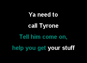 Ya need to
call Tyrone

Tell him come on,

help you get your stuff
