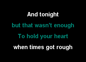 And tonight
but that wasn't enough

To hold your heart

when times got rough
