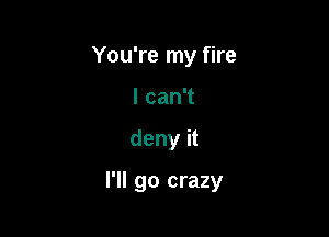 You're my fire
I can't

deny it

I'll go crazy