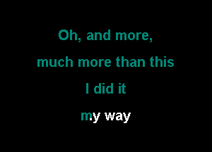 Oh, and more,

much more than this
I did it

my way