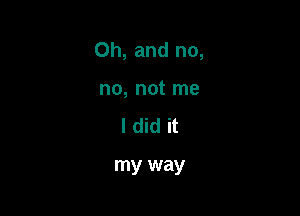 Oh, and no,

no, not me
I did it

my way