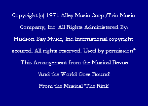 Copyright (c) 1971 Allcy Music Corpfrrio Music
Company, Inc. All Rights Adminismvod BYE
Hudson Bay Music, Ixiahlmsn'onsl copyright
Banned. All rights named. Used by pmnisbion
This Arrangcmmt from tho Musical Ema
'And tho World Goes Round'

From tho Musical 'Thc Rink'