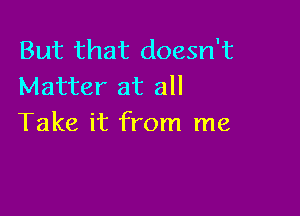 But that doesn't
Matter at all

Take it from me