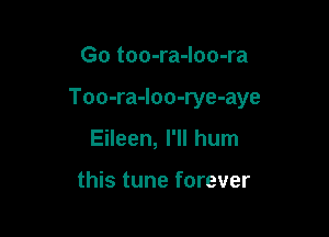 Go too-ra-loo-ra

Too-ra-Ioo-rye-aye

Eileen, I'll hum

this tune forever