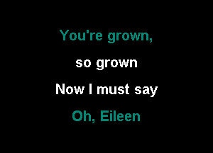 You're grown,

so grown

Now I must say
Oh, Eileen