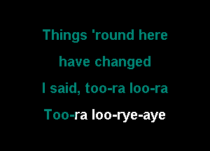Things 'round here
have changed

I said, too-ra loo-ra

Too-ra loo-rye-aye