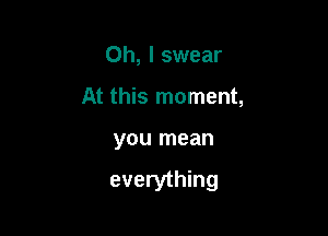 Oh, I swear
At this moment,

you mean

everything