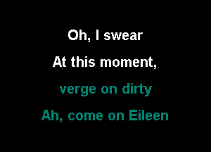 Oh, I swear

At this moment,

verge on dirty

Ah, come on Eileen