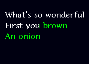 What's so wonderful
First you brown

An onion