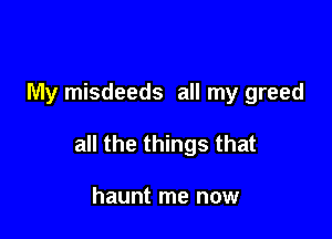 My misdeeds all my greed

all the things that

haunt me now