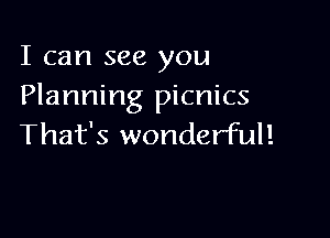 I can see you
Planning picnics

That's wonderful!