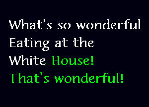 What's so wonderful
Eating at the

White House!
That's wonderful!
