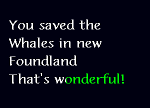 You saved the
Whales in new

Foundland
That's wonderful!