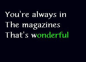 You're always in
The magazines

That's wonderful