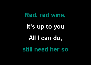 Red, red wine,

it's up to you

All I can do,

still need her so