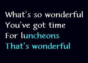 What's so wonderful
You've got time

For luncheons
That's wonderful