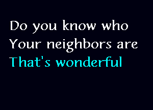 Do you know who
Your neighbors are

That's wonderful