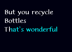 But you recycle
Bottles

That's wonderful