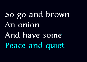 So go and brown
An onion

And have some
Peace and quiet
