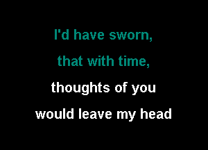 I'd have sworn,
that with time,
thoughts of you

would leave my head