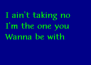 I ain't taking no
I'm the one you

Wanna be with