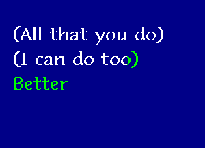 (All that you do)
(I can do too)

Better