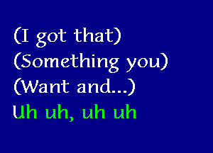 (I got that)
(Something you)

(Want and...)
uh uh, uh uh