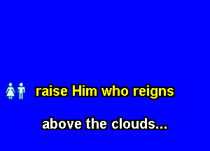 M raise Him who reigns

above the clouds...