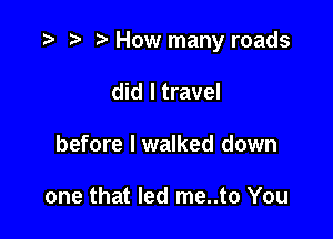 .3 r t' How many roads

did I travel
before I walked down

one that led me..to You