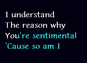 I understand
The reason why

You're sentimental
'Cause so am I