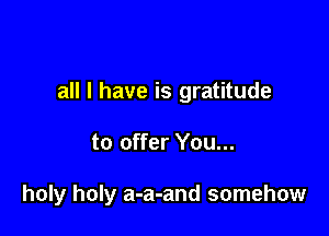 all I have is gratitude

to offer You...

holy holy a-a-and somehow