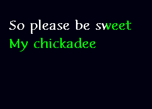 So please be sweet
My Chickadee