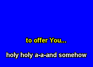 to offer You...

holy holy a-a-and somehow