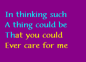 In thinking such
A thing could be

That you could
Ever care for me