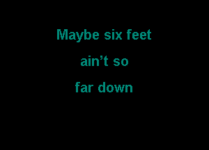 Maybe six feet

ain't so

far down