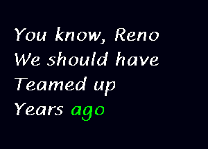 You know, Reno
We should have

Teamed up
Years ago