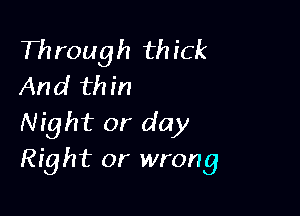 Th rough th ick
And th in

Night or day
Right or wrong