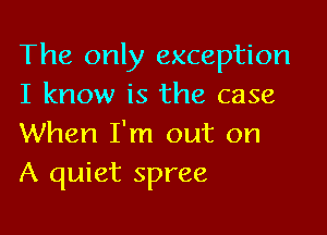 The only exception
I know is the case

When I'm out on
A quiet spree