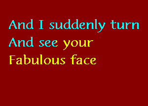 And I suddenly turn
And see your

Fabulous face