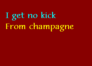 I get no kick
From champagne