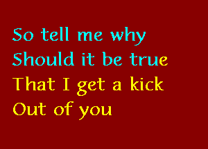 So tell me why
Should it be true

That I get a kick
Out of you