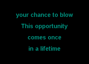 your chance to blow

This opportunity

comes once

in a lifetime