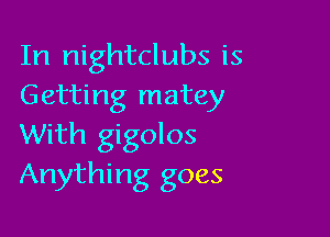 In nightclubs is
Getting matey

With gigolos
Anything goes