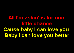 All I'm askin' is for one
little chance

Cause baby I can love you
Baby I can love you better