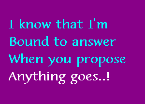 I know that I'm
Bound to answer

When you propose
Anything goes..!
