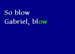 So blow
Gabriel, blow