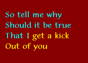 So tell me why
Should it be true

That I get a kick
Out of you