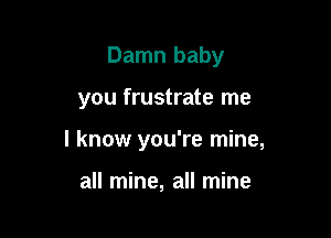 Damn baby

you frustrate me
I know you're mine,

all mine, all mine