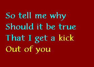 So tell me why
Should it be true

That I get a kick
Out of you